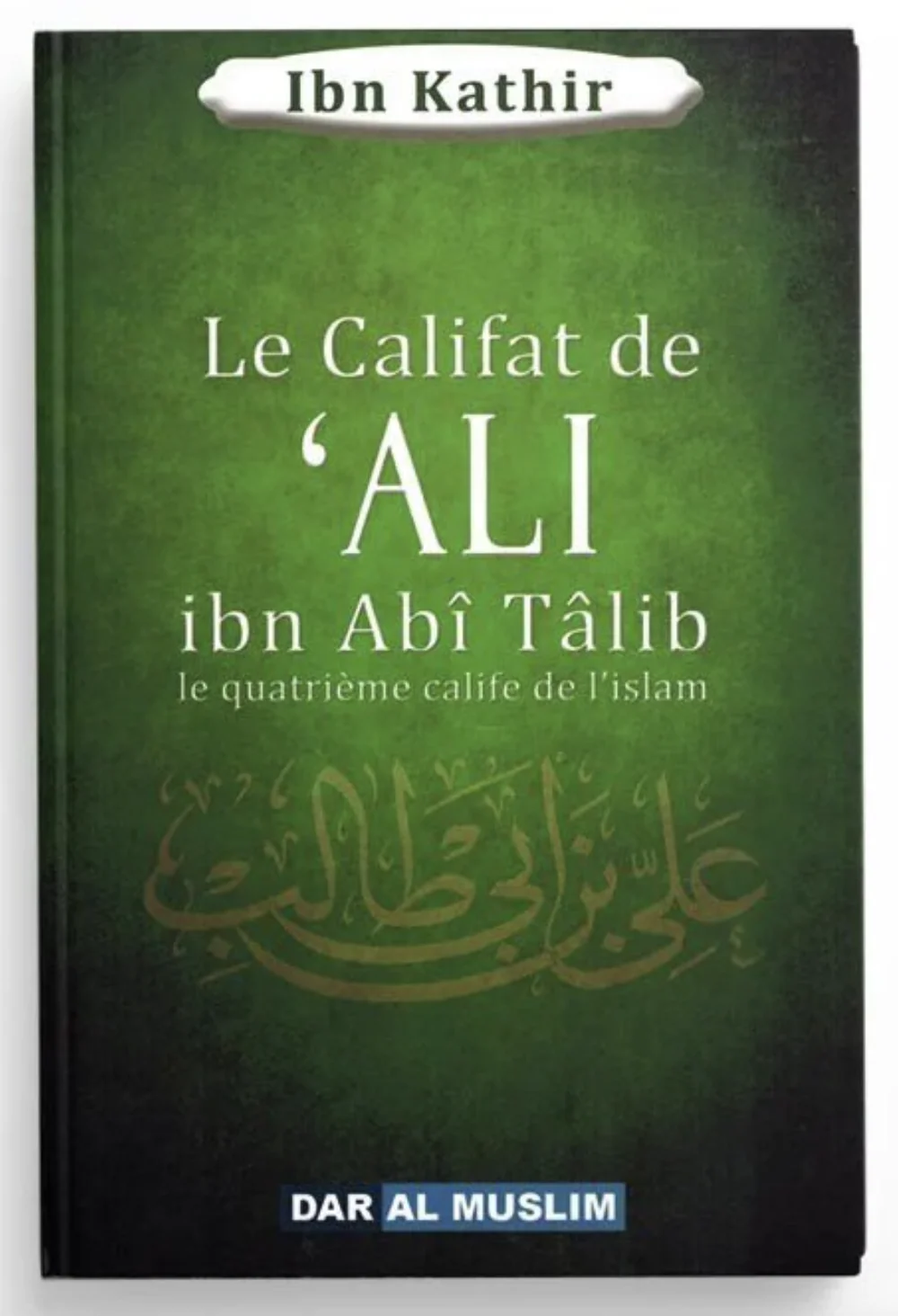 Le califat de Ali Ibn Abî Tâlib le quatrième calife de l'islam de Ibn Kathir - Éditions Dar Al Muslim